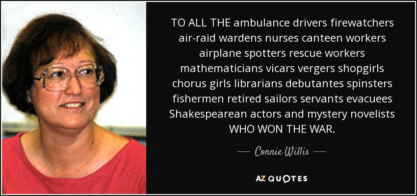 TO ALL THE ambulance drivers firewatchers air-raid wardens nurses canteen workers airplane spotters rescue workers mathematicians vicars vergers shopgirls chorus girls librarians debutantes spinsters fishermen retired sailors servants evacuees Shakespearean actors and mystery novelists WHO WON THE WAR. - Connie Willis