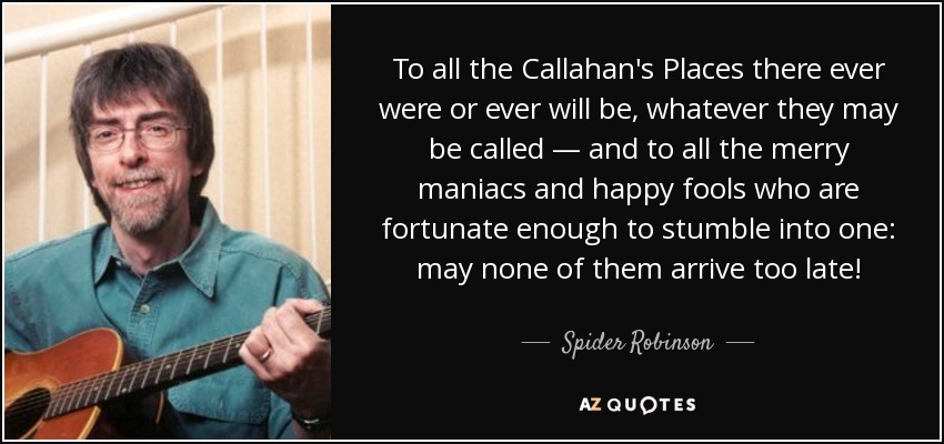 To all the Callahan's Places there ever were or ever will be, whatever they may be called — and to all the merry maniacs and happy fools who are fortunate enough to stumble into one: may none of them arrive too late! - Spider Robinson