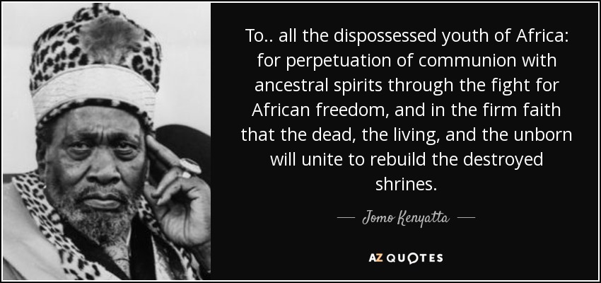 To .. all the dispossessed youth of Africa: for perpetuation of communion with ancestral spirits through the fight for African freedom, and in the firm faith that the dead, the living, and the unborn will unite to rebuild the destroyed shrines. - Jomo Kenyatta