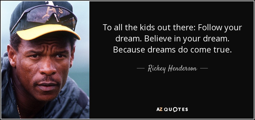 To all the kids out there: Follow your dream. Believe in your dream. Because dreams do come true. - Rickey Henderson