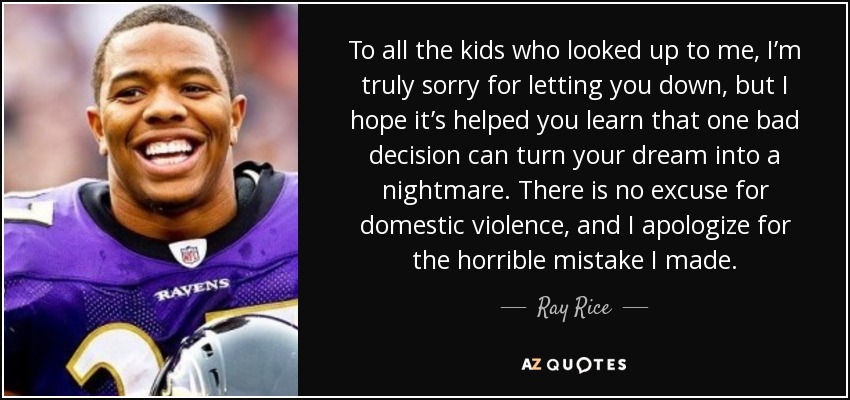 To all the kids who looked up to me, I’m truly sorry for letting you down, but I hope it’s helped you learn that one bad decision can turn your dream into a nightmare. There is no excuse for domestic violence, and I apologize for the horrible mistake I made. - Ray Rice