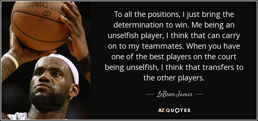 To all the positions, I just bring the determination to win. Me being an unselfish player, I think that can carry on to my teammates. When you have one of the best players on the court being unselfish, I think that transfers to the other players. - LeBron James