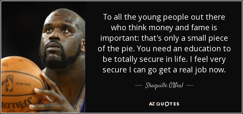To all the young people out there who think money and fame is important: that's only a small piece of the pie. You need an education to be totally secure in life. I feel very secure I can go get a real job now. - Shaquille O'Neal