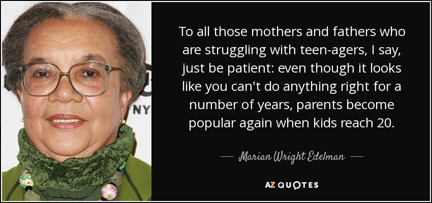 To all those mothers and fathers who are struggling with teen-agers, I say, just be patient: even though it looks like you can't do anything right for a number of years, parents become popular again when kids reach 20. - Marian Wright Edelman