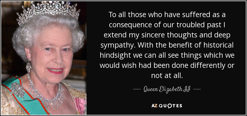 To all those who have suffered as a consequence of our troubled past I extend my sincere thoughts and deep sympathy. With the benefit of historical hindsight we can all see things which we would wish had been done differently or not at all. - Queen Elizabeth II
