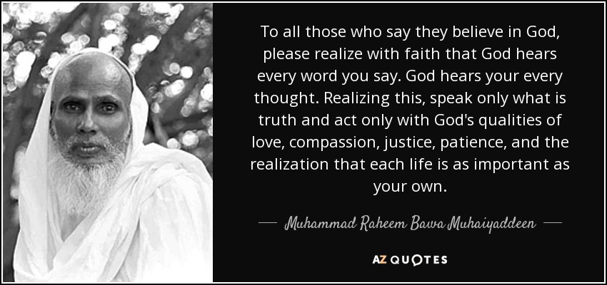 To all those who say they believe in God, please realize with faith that God hears every word you say. God hears your every thought. Realizing this, speak only what is truth and act only with God's qualities of love, compassion, justice, patience, and the realization that each life is as important as your own. - Muhammad Raheem Bawa Muhaiyaddeen
