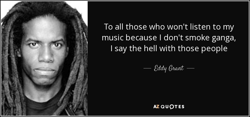 To all those who won't listen to my music because I don't smoke ganga, I say the hell with those people - Eddy Grant