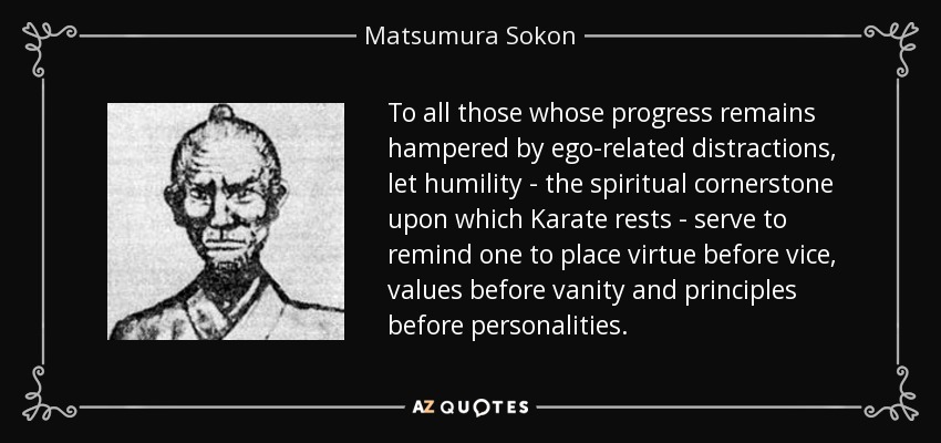 To all those whose progress remains hampered by ego-related distractions, let humility - the spiritual cornerstone upon which Karate rests - serve to remind one to place virtue before vice, values before vanity and principles before personalities. - Matsumura Sokon