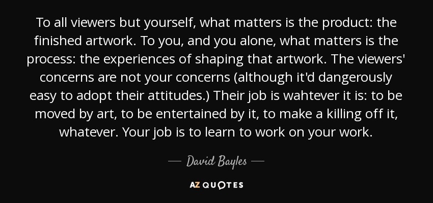 To all viewers but yourself, what matters is the product: the finished artwork. To you, and you alone, what matters is the process: the experiences of shaping that artwork. The viewers' concerns are not your concerns (although it'd dangerously easy to adopt their attitudes.) Their job is wahtever it is: to be moved by art, to be entertained by it, to make a killing off it, whatever. Your job is to learn to work on your work. - David Bayles