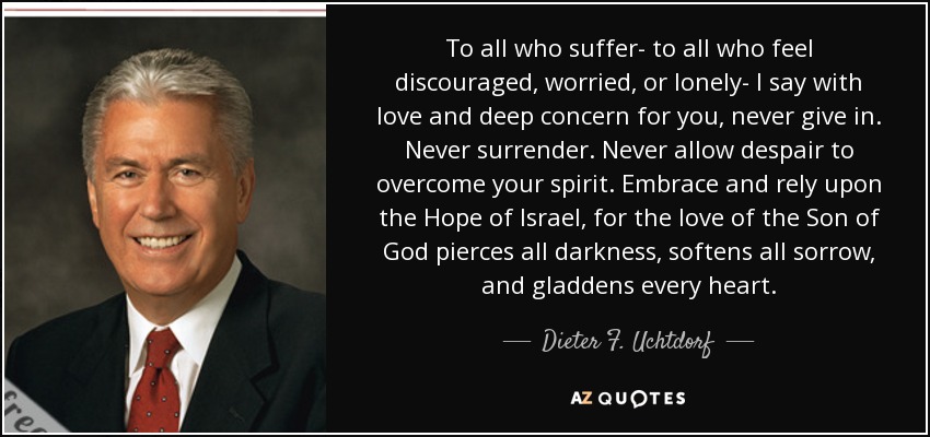 To all who suffer- to all who feel discouraged, worried, or lonely- I say with love and deep concern for you, never give in. Never surrender. Never allow despair to overcome your spirit. Embrace and rely upon the Hope of Israel, for the love of the Son of God pierces all darkness, softens all sorrow, and gladdens every heart. - Dieter F. Uchtdorf