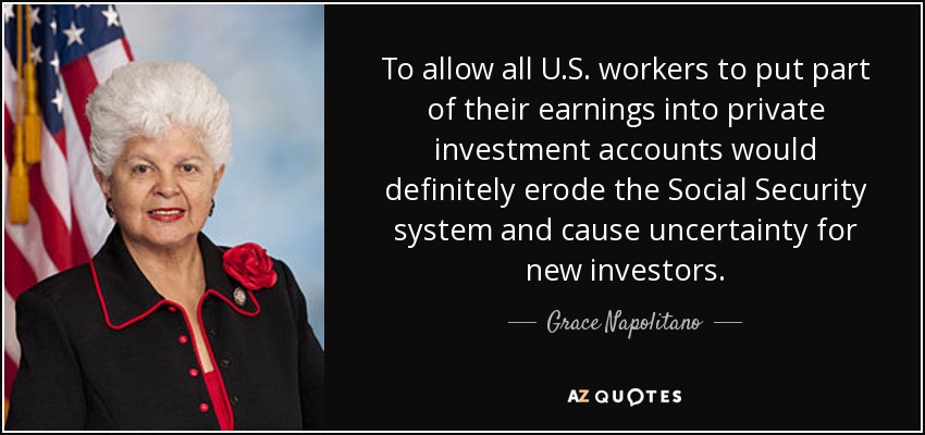 To allow all U.S. workers to put part of their earnings into private investment accounts would definitely erode the Social Security system and cause uncertainty for new investors. - Grace Napolitano