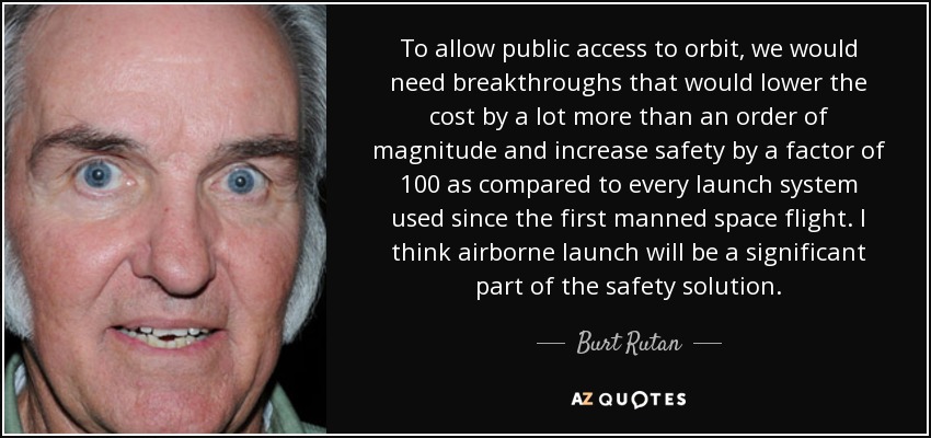 To allow public access to orbit, we would need breakthroughs that would lower the cost by a lot more than an order of magnitude and increase safety by a factor of 100 as compared to every launch system used since the first manned space flight. I think airborne launch will be a significant part of the safety solution. - Burt Rutan