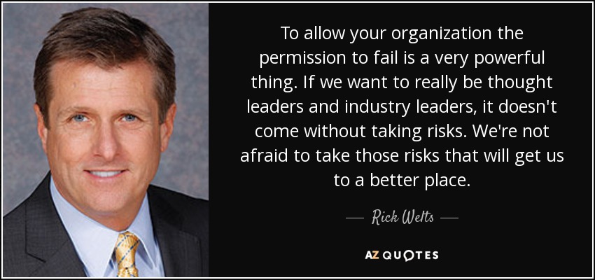 To allow your organization the permission to fail is a very powerful thing. If we want to really be thought leaders and industry leaders, it doesn't come without taking risks. We're not afraid to take those risks that will get us to a better place. - Rick Welts