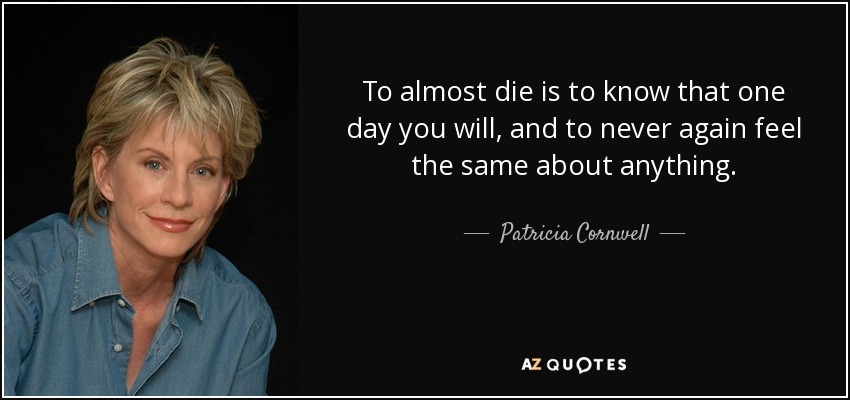 To almost die is to know that one day you will, and to never again feel the same about anything. - Patricia Cornwell