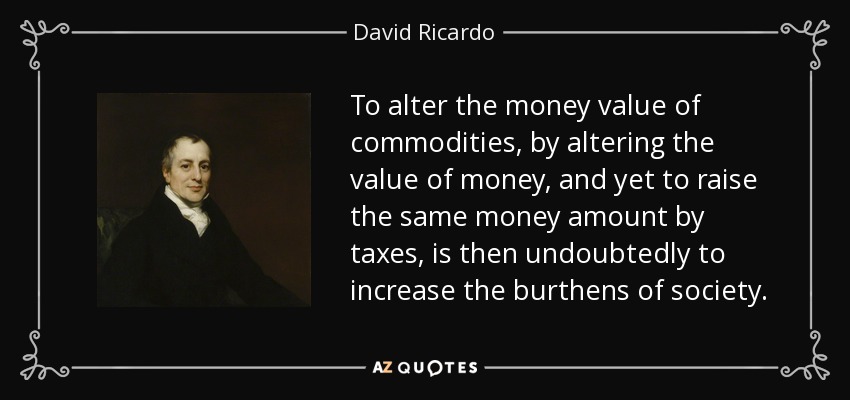 To alter the money value of commodities, by altering the value of money, and yet to raise the same money amount by taxes, is then undoubtedly to increase the burthens of society. - David Ricardo