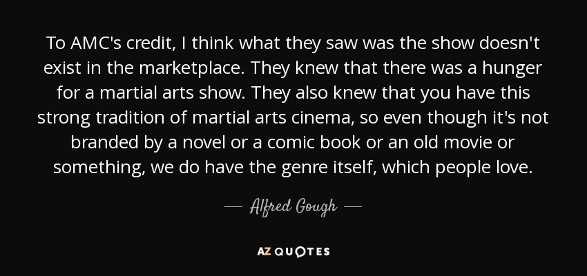 To AMC's credit, I think what they saw was the show doesn't exist in the marketplace. They knew that there was a hunger for a martial arts show. They also knew that you have this strong tradition of martial arts cinema, so even though it's not branded by a novel or a comic book or an old movie or something, we do have the genre itself, which people love. - Alfred Gough