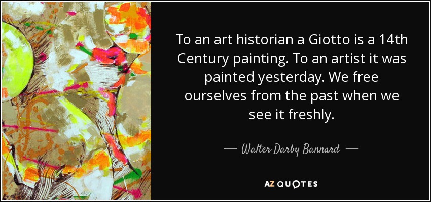 To an art historian a Giotto is a 14th Century painting. To an artist it was painted yesterday. We free ourselves from the past when we see it freshly. - Walter Darby Bannard