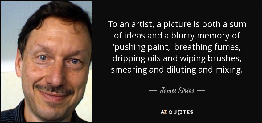 To an artist, a picture is both a sum of ideas and a blurry memory of 'pushing paint,' breathing fumes, dripping oils and wiping brushes, smearing and diluting and mixing. - James Elkins