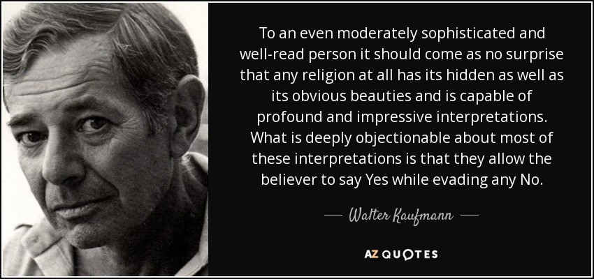 To an even moderately sophisticated and well-read person it should come as no surprise that any religion at all has its hidden as well as its obvious beauties and is capable of profound and impressive interpretations. What is deeply objectionable about most of these interpretations is that they allow the believer to say Yes while evading any No. - Walter Kaufmann