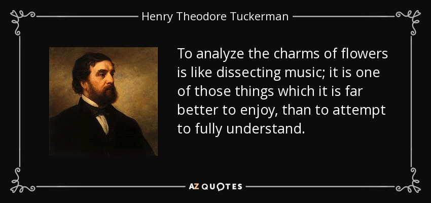 To analyze the charms of flowers is like dissecting music; it is one of those things which it is far better to enjoy, than to attempt to fully understand. - Henry Theodore Tuckerman