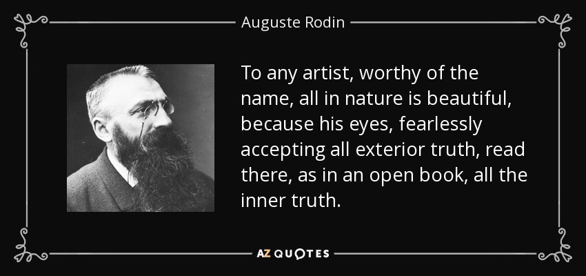 To any artist, worthy of the name, all in nature is beautiful, because his eyes, fearlessly accepting all exterior truth, read there, as in an open book, all the inner truth. - Auguste Rodin