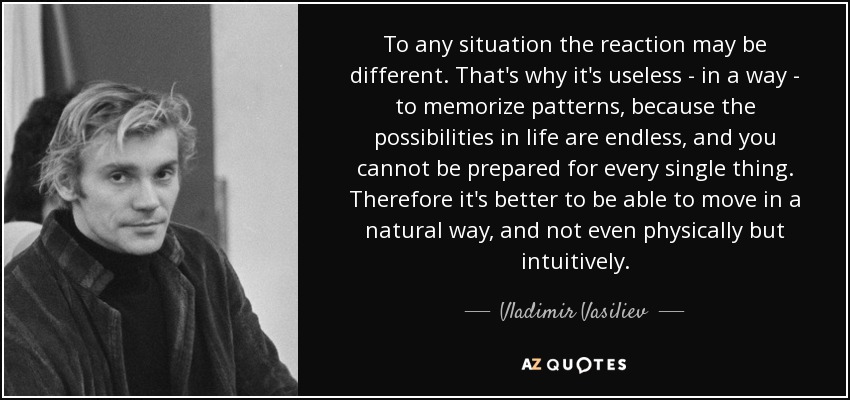 To any situation the reaction may be different. That's why it's useless - in a way - to memorize patterns, because the possibilities in life are endless, and you cannot be prepared for every single thing. Therefore it's better to be able to move in a natural way, and not even physically but intuitively. - Vladimir Vasiliev