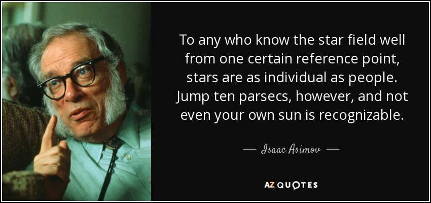 To any who know the star field well from one certain reference point, stars are as individual as people. Jump ten parsecs, however, and not even your own sun is recognizable. - Isaac Asimov