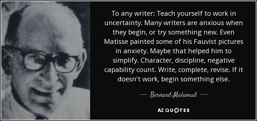 To any writer: Teach yourself to work in uncertainty. Many writers are anxious when they begin, or try something new. Even Matisse painted some of his Fauvist pictures in anxiety. Maybe that helped him to simplify. Character, discipline, negative capability count. Write, complete, revise. If it doesn't work, begin something else. - Bernard Malamud