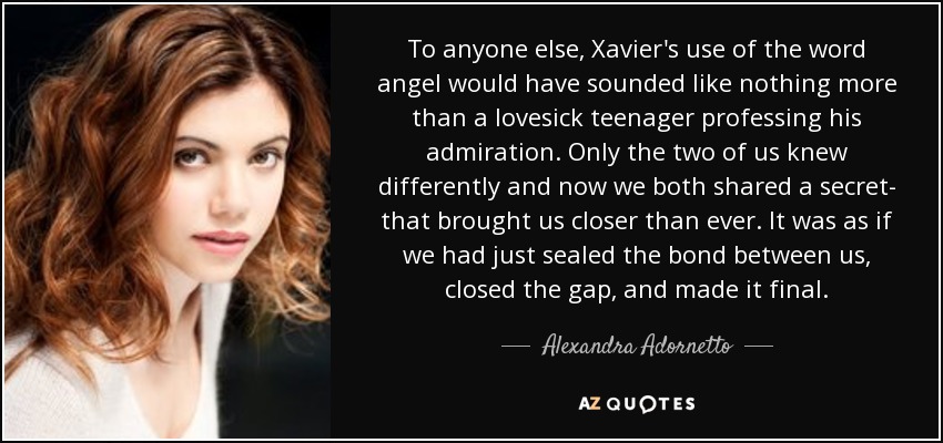 To anyone else, Xavier's use of the word angel would have sounded like nothing more than a lovesick teenager professing his admiration. Only the two of us knew differently and now we both shared a secret- that brought us closer than ever. It was as if we had just sealed the bond between us, closed the gap, and made it final. - Alexandra Adornetto