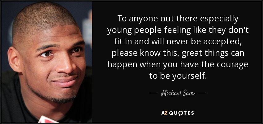 To anyone out there especially young people feeling like they don't fit in and will never be accepted, please know this, great things can happen when you have the courage to be yourself. - Michael Sam