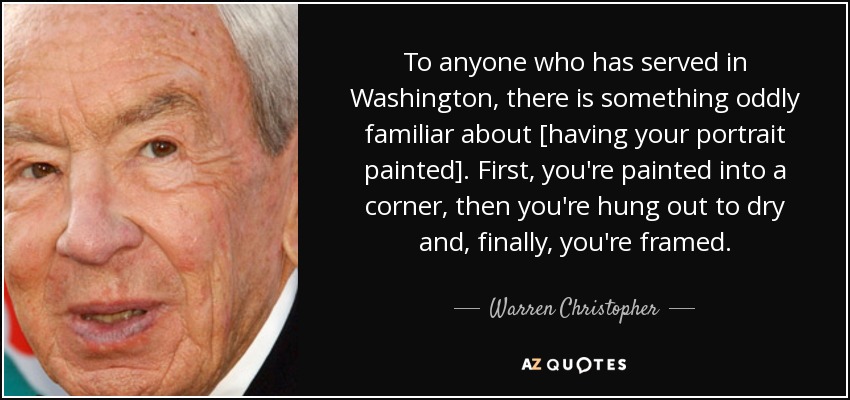 To anyone who has served in Washington, there is something oddly familiar about [having your portrait painted]. First, you're painted into a corner, then you're hung out to dry and, finally, you're framed. - Warren Christopher