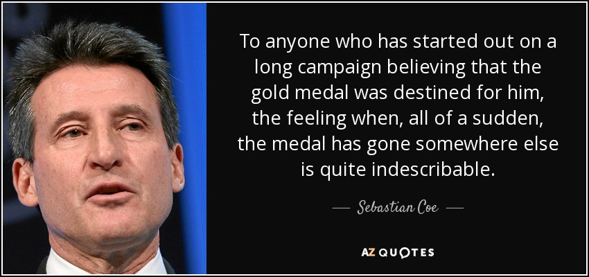 To anyone who has started out on a long campaign believing that the gold medal was destined for him, the feeling when, all of a sudden, the medal has gone somewhere else is quite indescribable. - Sebastian Coe