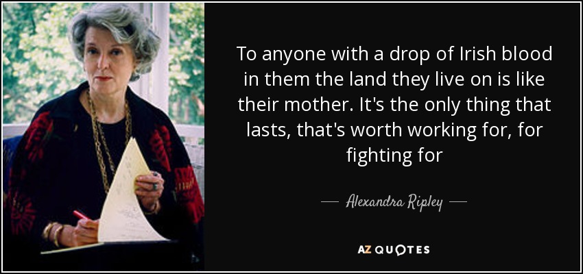 To anyone with a drop of Irish blood in them the land they live on is like their mother. It's the only thing that lasts, that's worth working for, for fighting for - Alexandra Ripley