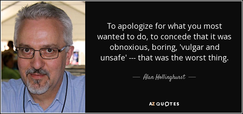 To apologize for what you most wanted to do, to concede that it was obnoxious, boring, 'vulgar and unsafe' --- that was the worst thing. - Alan Hollinghurst