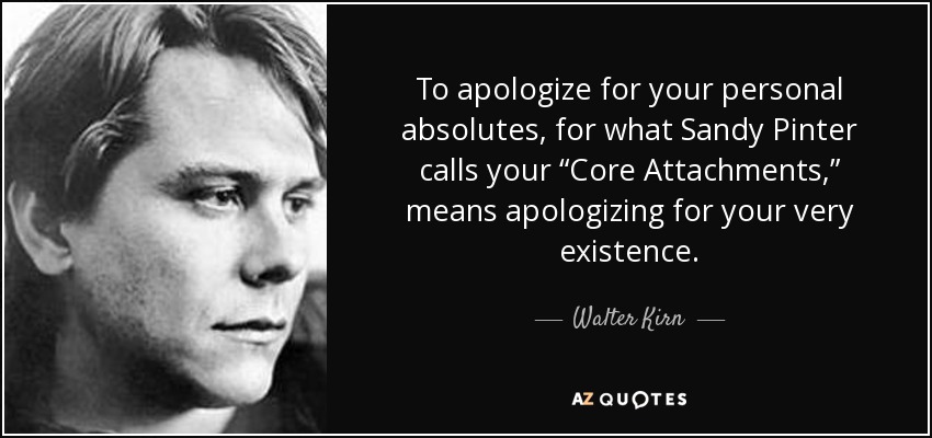 To apologize for your personal absolutes, for what Sandy Pinter calls your “Core Attachments,” means apologizing for your very existence. - Walter Kirn