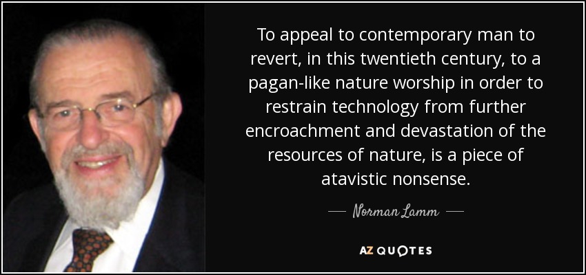 To appeal to contemporary man to revert, in this twentieth century, to a pagan-like nature worship in order to restrain technology from further encroachment and devastation of the resources of nature, is a piece of atavistic nonsense. - Norman Lamm