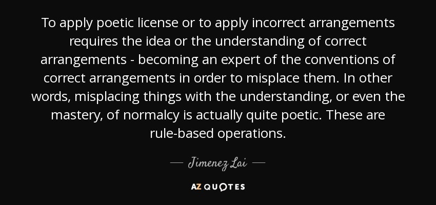 To apply poetic license or to apply incorrect arrangements requires the idea or the understanding of correct arrangements - becoming an expert of the conventions of correct arrangements in order to misplace them. In other words, misplacing things with the understanding, or even the mastery, of normalcy is actually quite poetic. These are rule-based operations. - Jimenez Lai