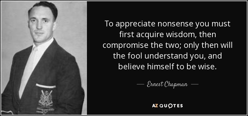 To appreciate nonsense you must first acquire wisdom, then compromise the two; only then will the fool understand you, and believe himself to be wise. - Ernest Chapman