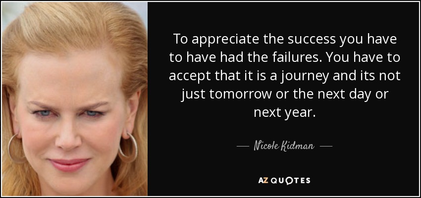 To appreciate the success you have to have had the failures. You have to accept that it is a journey and its not just tomorrow or the next day or next year. - Nicole Kidman