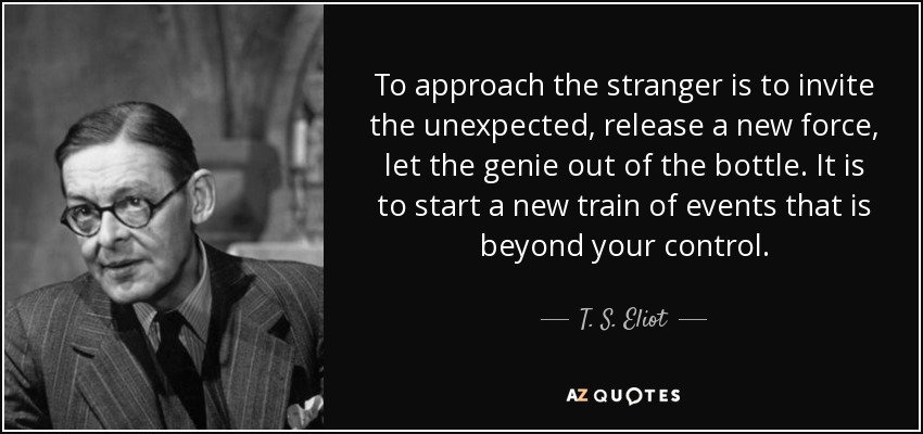 To approach the stranger is to invite the unexpected, release a new force, let the genie out of the bottle. It is to start a new train of events that is beyond your control. - T. S. Eliot