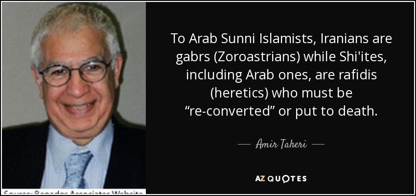 To Arab Sunni Islamists, Iranians are gabrs (Zoroastrians) while Shi'ites, including Arab ones, are rafidis (heretics) who must be “re-converted” or put to death. - Amir Taheri