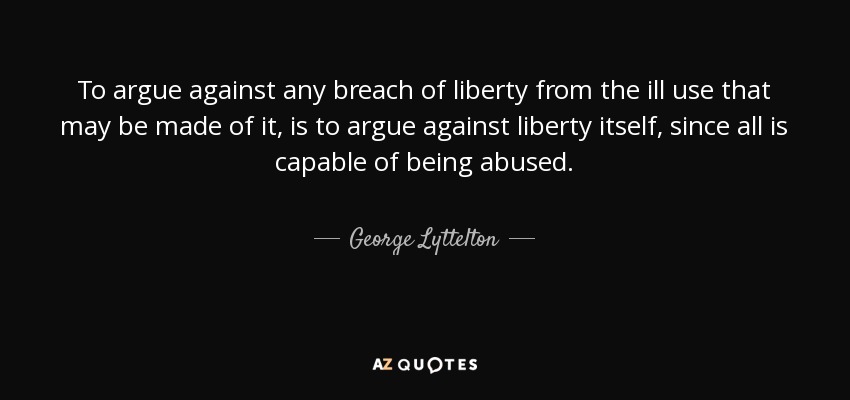 To argue against any breach of liberty from the ill use that may be made of it, is to argue against liberty itself, since all is capable of being abused. - George Lyttelton, 1st Baron Lyttelton