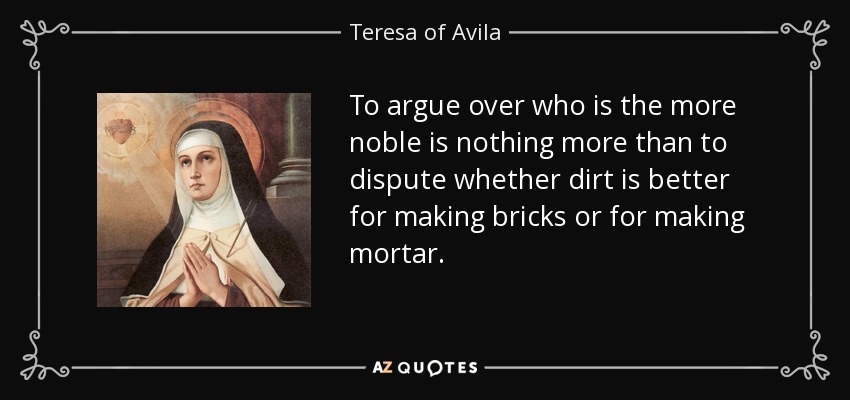 To argue over who is the more noble is nothing more than to dispute whether dirt is better for making bricks or for making mortar. - Teresa of Avila