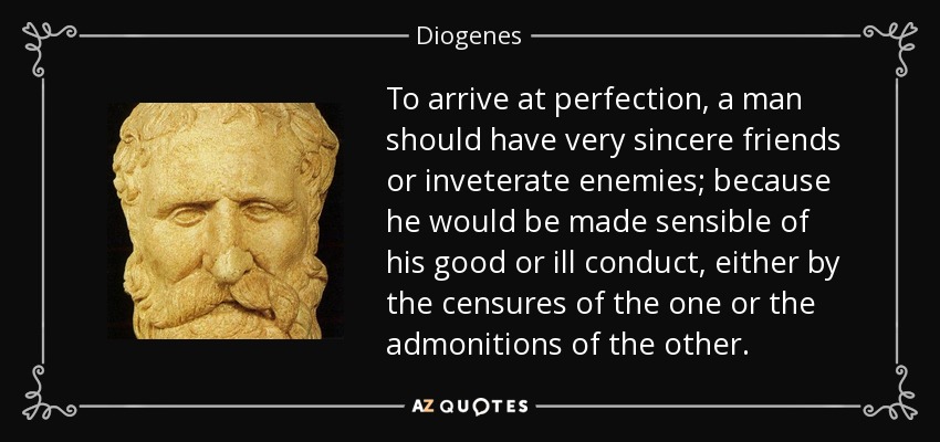 To arrive at perfection, a man should have very sincere friends or inveterate enemies; because he would be made sensible of his good or ill conduct, either by the censures of the one or the admonitions of the other. - Diogenes