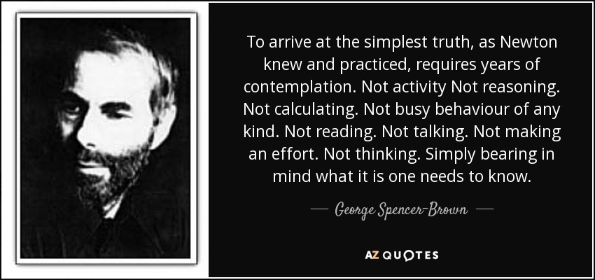 To arrive at the simplest truth, as Newton knew and practiced, requires years of contemplation. Not activity Not reasoning. Not calculating. Not busy behaviour of any kind. Not reading. Not talking. Not making an effort. Not thinking. Simply bearing in mind what it is one needs to know. - George Spencer-Brown