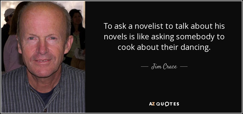 To ask a novelist to talk about his novels is like asking somebody to cook about their dancing. - Jim Crace