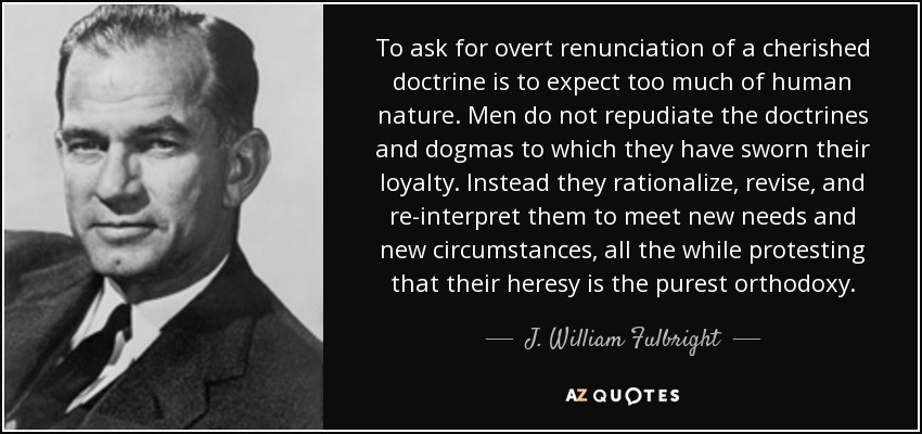 To ask for overt renunciation of a cherished doctrine is to expect too much of human nature. Men do not repudiate the doctrines and dogmas to which they have sworn their loyalty. Instead they rationalize, revise, and re-interpret them to meet new needs and new circumstances, all the while protesting that their heresy is the purest orthodoxy. - J. William Fulbright