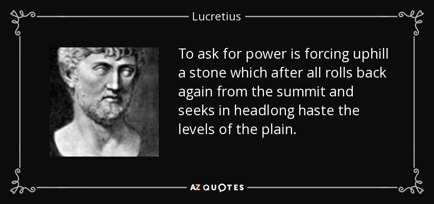 To ask for power is forcing uphill a stone which after all rolls back again from the summit and seeks in headlong haste the levels of the plain. - Lucretius