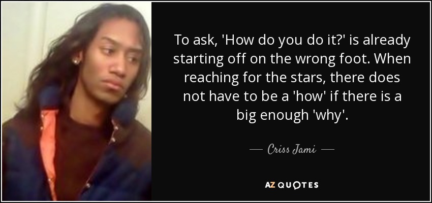 To ask, 'How do you do it?' is already starting off on the wrong foot. When reaching for the stars, there does not have to be a 'how' if there is a big enough 'why'. - Criss Jami