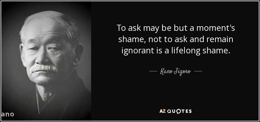 To ask may be but a moment's shame, not to ask and remain ignorant is a lifelong shame. - Kano Jigoro